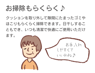 「お掃除もらくらく♪」クッションを取り外して隙間にたまったゴミやほこりもらくらく掃除できます。日干しすることにもでき、いつも清潔で快適にご使用いただけます。