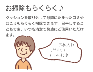 「お掃除もらくらく♪」クッションを取り外して隙間にたまったゴミやほこりもらくらく掃除できます。日干しすることにもでき、いつも清潔で快適にご使用いただけます。