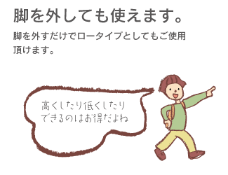 「脚を外しても使えます。」脚を外すだけでロータイプとしてもご使用頂けます。