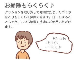 「お掃除もらくらく♪」クッションを取り外して隙間にたまったゴミやほこりもらくらく掃除できます。日干しすることにもでき、いつも清潔で快適にご使用いただけます。