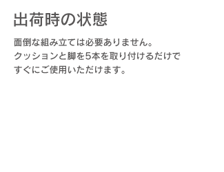 「出荷時の状態」面倒な組み立ては必要ありません。クッションと脚を5本を取り付けるだけですぐにご使用いただけます。