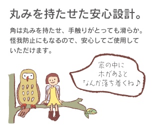 丸みを持たせた安心設計。角は丸みを持たせ、手触りがとっても滑らか。怪我防止にもなるので、安心してご使用していただけます。