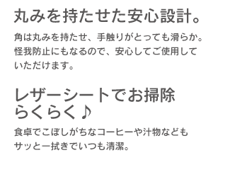 「丸みを持たせた安心設計。」角は丸みを持たせ、手触りがとっても滑らか。怪我防止にもなるので、安心していただけます。「レザーシートでお掃除らくらく♪」食卓でこぼしがちなコーヒーや