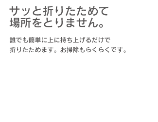 「サッと折りたためて場所をとりません。」誰でも簡単に上に持ち上げるだけで折りたためます。お掃除もらくらくです。