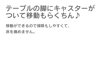 テーブルの脚にキャスターがついて移動もらくちん♪ 移動ができるので掃除もしやすくて、床を痛めません。