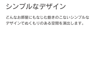 「シンプルなデザイン」どんなお部屋にもなじむ飽きのこないシンプルなデザインでぬくもりのある空間を演出します。