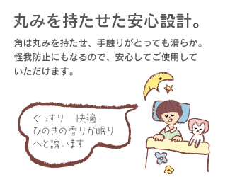 丸みを持たせた安心設計。角は丸みを持たせ、手触りがとっても滑らか。怪我防止にもなるので、安心してご使用していただけます。