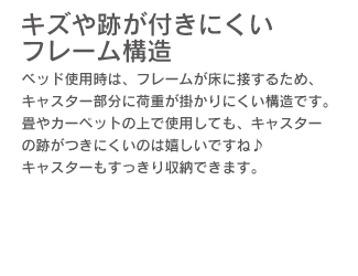 「キズや跡が付きにくいフレーム構造。」ベッド使用時は、フレームが床に接するため、キャスター部分に荷重が掛かりにくい構造です。畳やカーペットの上で使用しても、キャスターの跡がつきにくいのは嬉しいですね♪ キャスターもすっきり収納できます。