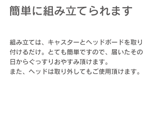 「簡単に組み立てられます。」組み立ては、キャスターとヘッドボードを取り付けるだけ、とても簡単ですので、届いたその日からぐっすりおやすみ頂けます。また、ヘッドは取り外してもご利用頂けます。