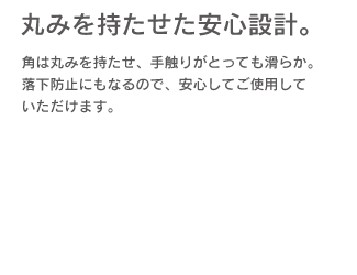 「丸みを持たせた安心設計」角は丸みを持たせ、手触りがとっても滑らか。落下防止にもなるので、安心してご使用していただけます。