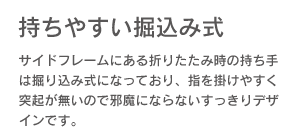 【持ちやすい掘り込み式】サイドフレームにある折りたたみ時の持ち手は掘り込み式になっており、指を掛けやすく突起が無いので邪魔にならないすっきりデザインです。