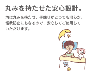 【丸みを持たせた安心設計】角は丸みを持たせ、手触りがとっても滑らか。怪我防止にもなるので、安心してご使用していただけます。