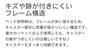 「キズや跡が付きにくいフレーム構造。」ベッド使用時は、フレームが床に接するため、キャスター部分に荷重が掛かりにくい構造です。畳やカーペットの上で使用しても、キャスターの跡がつきにくいのは嬉しいですね♪ キャスターもすっきり収納できます。