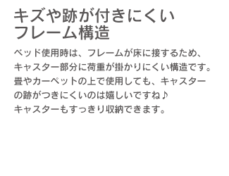 「キズや跡が付きにくいフレーム構造。」ベッド使用時は、フレームが床に接するため、キャスター部分に荷重が掛かりにくい構造です。畳やカーペットの上で使用しても、キャスターの跡がつきにくいのは嬉しいですね♪ キャスターもすっきり収納できます。