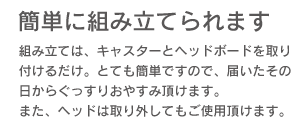 「簡単に組み立てられます。」組み立ては、キャスターとヘッドボードを取り付けるだけ、とても簡単ですので、届いたその日からぐっすりおやすみ頂けます。また、ヘッドは取り外してもご利用頂けます。