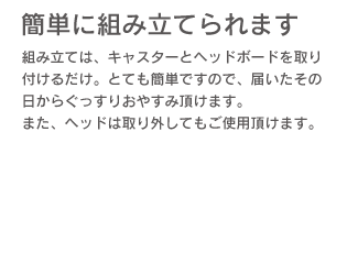 「簡単に組み立てられます。」組み立ては、キャスターとヘッドボードを取り付けるだけ、とても簡単ですので、届いたその日からぐっすりおやすみ頂けます。また、ヘッドは取り外してもご利用頂けます。