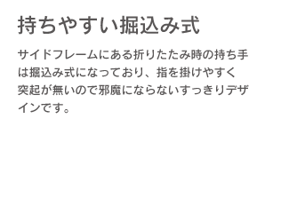 持ちやすい掘り込み式。サイドフレームにある折りたたみ時の持ち手は掘り込み式になっており、指を掛けやすく突起が無いので邪魔にならないすっきりデザインです。