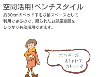 空間活用!ベンチスタイル　(約)30cmのベッド下を収納スペースとして利用できるので、限られたお部屋空間をしっかり有効活用できます。木の感じがおしゃれでかわいい♪