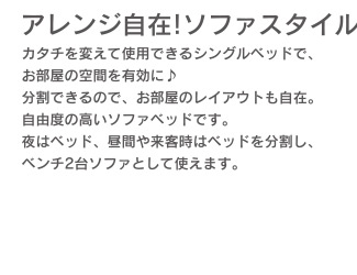 アレンジ自在!ソファスタイル　カタチを変えて使用できるシングルベッドでお部屋の空間を有効に♪　分割できるので、お部屋のレイアウトも自在。自由度の高いソファベッドです。夜はベッド、昼間や来客時はベッドを分割し、ベンチ2台ソファとして使えます。