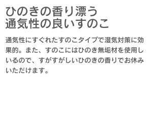 ひのきの香り潤う通気性の良いすのこ　通気性にすぐれたすのこタイプで湿気対策に効果的。また、すのこにはひのき無垢材を使用しているので、すがすがしいひのきの香りでお休みいただけます。