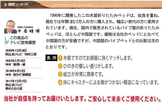 【開発コンセプト】1996年に開発したこの木製折りたたみベッドは、改良を重ね、現在では年間(約)2万人の方に購入され、幅広い世代の方に愛用されています。現在、国内で販売されているパイプ製の折りたたみベッドは、ほとんど中国製です。価格は当社のベッドにと比べて中国製の方が安価ですが、中国製のパイプベッドとの比較は次のとおりです。【長所】1,木質ですのでお部屋に良くマッチします。2,ひのきの優しい香りがします。3,組立が非常に簡単です。4、床にキャスターによる傷がつかない構造になっています。「当社が自身を持ってお届けいたします。ご安心して末永くご使用ください。「考案者　代表取締役　中居 睦博」