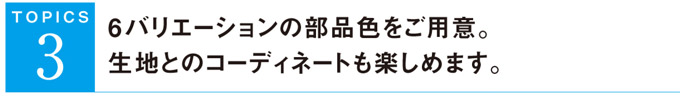 ６バリエーションの部品色をご用意。生地とのコーディネートも楽しめます。