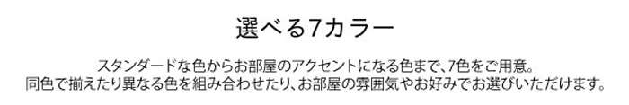 
選べる7カラー

スタンダードな色からお部屋のアクセントになる色まで、7色をご用意。
同色で揃えたり異なる色を組み合わせたり、お部屋の雰囲気やお好みでお選びいただけます。