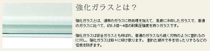 強化ガラスとは、通常のガラスに熱処理を加えて、急速に冷却したガラスで、普通のガラスに比べて、(約)5倍～4倍の耐風圧強度を持つガラスです。強化ガラスは安全ガラスとも呼ばれ、普通のガラスなら鋭く刃物のように割れるのに対し、強化ガラスは粉々に砕け散ります。割れた破片で手を切ったりするなどの怪我を防ぎます。