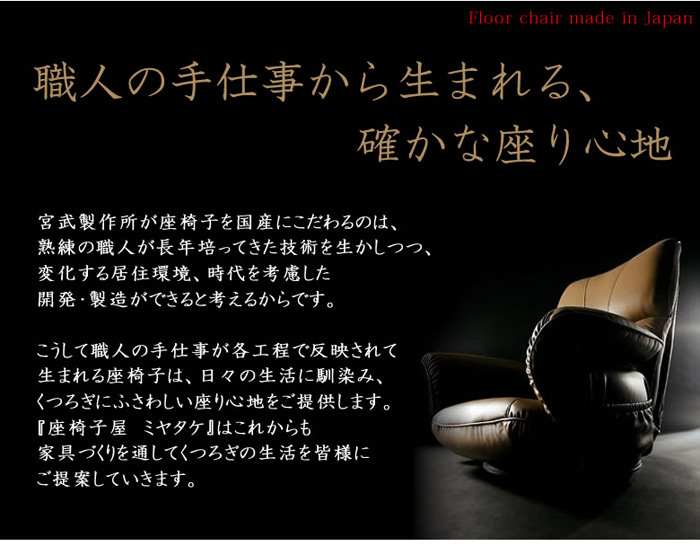 職人の手仕事から生まれる、確かな座り心地。宮武製作所が座椅子を国産にこだわるのは、熟練職人が長年培ってきた技術を生かしつつ、変化する居住環境、時代を考慮した開発・製造ができると考えるからです。こうして職人の手仕事が各工程で反映されて生まれる座椅子は、日々の生活に馴染み、くつろぎにふさわしい座り心地をご提供します。『座椅子屋　ミヤタケ』はこれからも家具づくりを通してくつろぎの生活を皆様にご提案していきます。