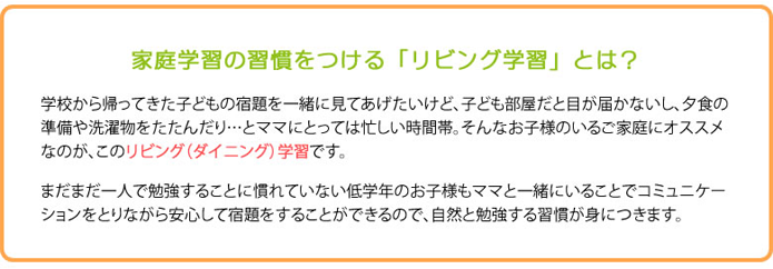 家庭学習の習慣をつける「リビング学習」とは、学校から帰ってきた子どもの宿題を一諸に見てあげたいけど、子ども部屋だと目が届かないし、夕食の準備や洗濯をたたんだり・・・とママにとっても忙しい時間帯。そんなお子様のいるご家庭にオススメなのが、このリビング（ダイニング）学習です。まだまだ一人で勉強することに慣れていない低学年のお子様もママと一諸にいることでコミニュニケーションをとりながら安心して宿題をすることができるので、自然と勉強する習慣が身につきます。