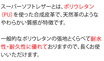 スーパーソフトレザーとは、ポリウレタン(PU)を使った合成皮革で、天然革のようなやわらかい質感が特徴です。一般的なポリウレタンの張地とくらべて耐水性・耐久性に優れておりますので、長くお使いいただけます。