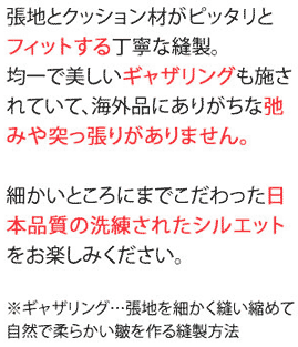 張地とクッション材がピッタリとフィットする丁寧な縫製。均一で美しいギャザリングも施されていて、海外品にありがちな弛みや突っ張りがありません。細かいところまでこだわった日本品質の洗錬されたシルエットをお楽しみください。※ギャザリング・・・張地を細かく縫い縮めて自然で柔らかな皺を作る縫製方法。