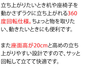 立ち上がりときには机や座椅子を動かさずラクに立ち上がるれる360度回転仕様。ちょっと物を取りたい、動きたいときにも便利です。また座面高さが(約)20cmと高めの立ちあがりやすい設計ですので、サッと回転して立てて快適です。