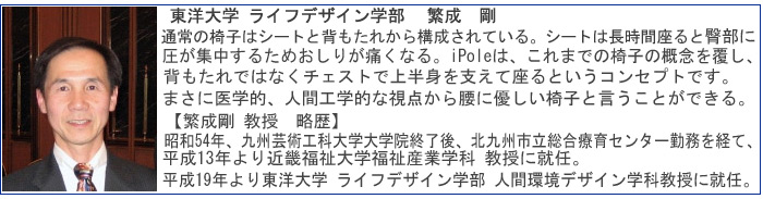 東洋大学　ライフデザイン学部　繁成　剛先生。通常の椅子はシートと背もたれから構成されている。シートは長時間座ると臀部に圧が集中するためおしりが痛くなる。iPoleは、これまでの椅子の概念を覆し、背もたれではなくチェストで上半身を支えて座るというコンセプトです。まさに医学的、人間工学的な視点から腰に優しい椅子と言うことができる。